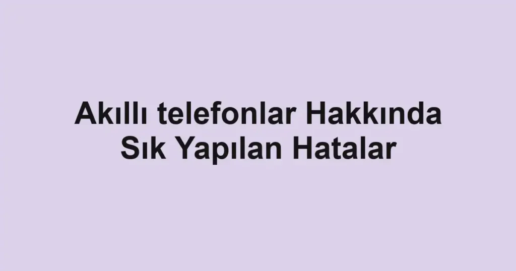 akilli-telefonlar-hakkinda-sik-yapilan-hatalar.webp